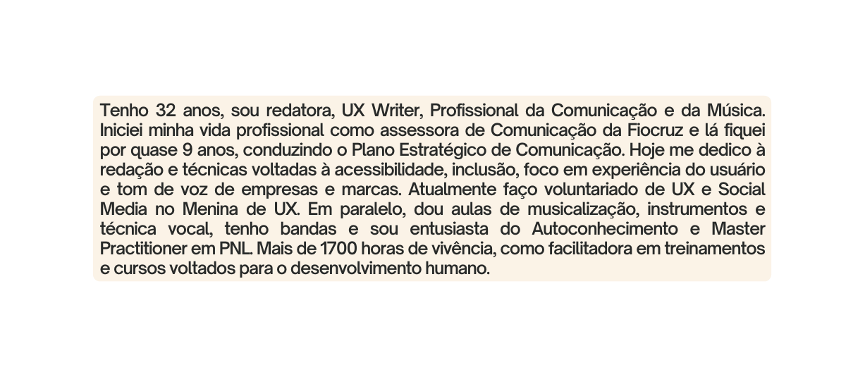 Tenho 32 anos sou redatora UX Writer Profissional da Comunicação e da Música Iniciei minha vida profissional como assessora de Comunicação da Fiocruz e lá fiquei por quase 9 anos conduzindo o Plano Estratégico de Comunicação Hoje me dedico à redação e técnicas voltadas à acessibilidade inclusão foco em experiência do usuário e tom de voz de empresas e marcas Atualmente faço voluntariado de UX e Social Media no Menina de UX Em paralelo dou aulas de musicalização instrumentos e técnica vocal tenho bandas e sou entusiasta do Autoconhecimento e Master Practitioner em PNL Mais de 1700 horas de vivência como facilitadora em treinamentos e cursos voltados para o desenvolvimento humano